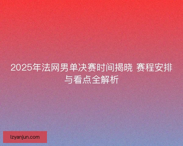 2025年法网男单决赛时间揭晓 赛程安排与看点全解析