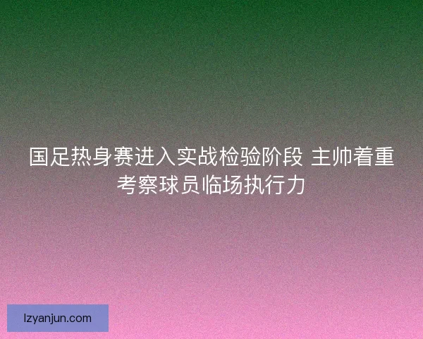 国足热身赛进入实战检验阶段 主帅着重考察球员临场执行力