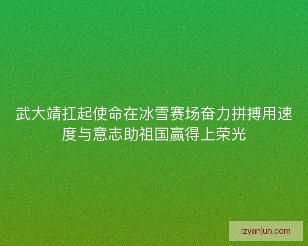 武大靖扛起使命在冰雪赛场奋力拼搏用速度与意志助祖国赢得上荣光