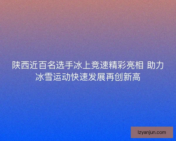 陕西近百名选手冰上竞速精彩亮相 助力冰雪运动快速发展再创新高