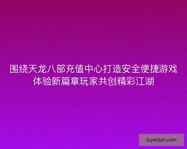 围绕天龙八部充值中心打造安全便捷游戏体验新篇章玩家共创精彩江湖