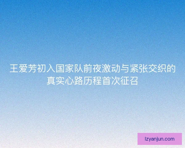 王爱芳初入国家队前夜激动与紧张交织的真实心路历程首次征召