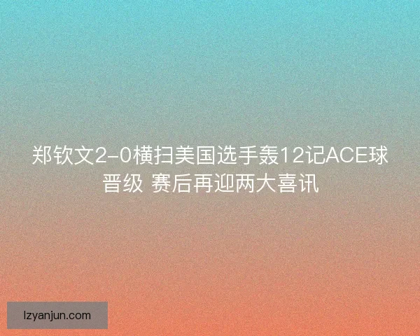 郑钦文2-0横扫美国选手轰12记ACE球晋级 赛后再迎两大喜讯
