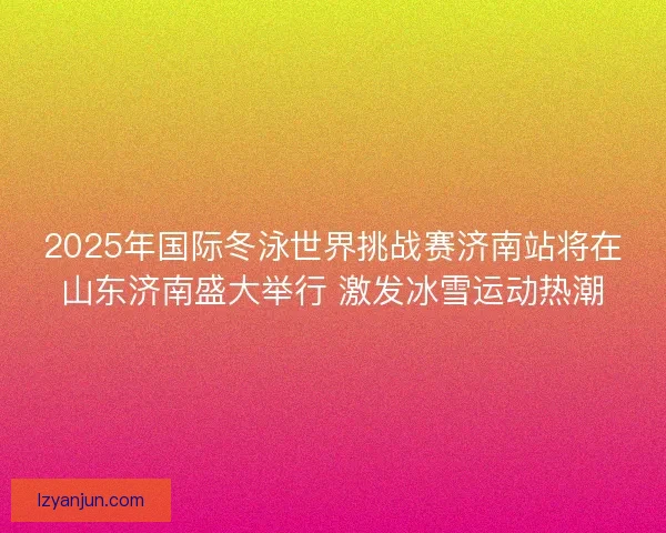 2025年国际冬泳世界挑战赛济南站将在山东济南盛大举行 激发冰雪运动热潮