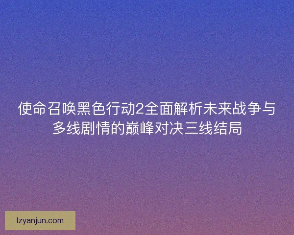 使命召唤黑色行动2全面解析未来战争与多线剧情的巅峰对决三线结局