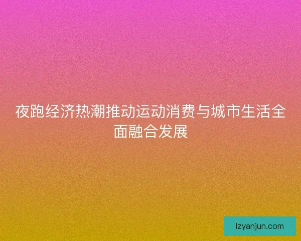 夜跑经济热潮推动运动消费与城市生活全面融合发展