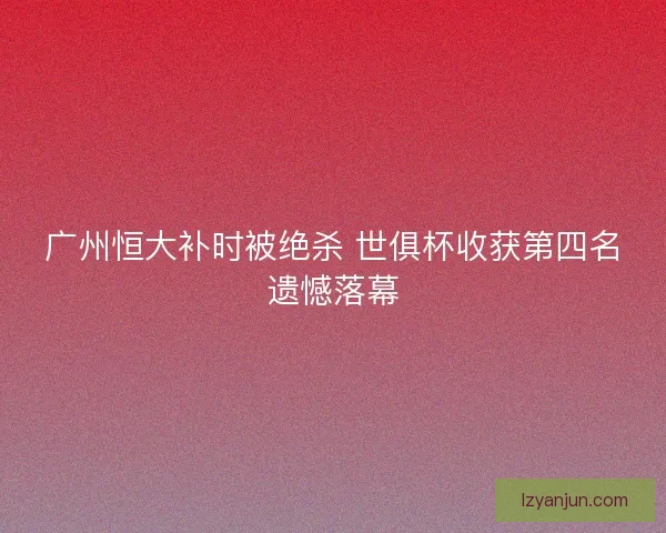 广州恒大补时被绝杀 世俱杯收获第四名遗憾落幕