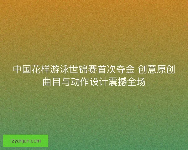 中国花样游泳世锦赛首次夺金 创意原创曲目与动作设计震撼全场