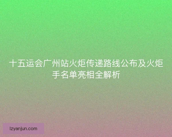 十五运会广州站火炬传递路线公布及火炬手名单亮相全解析