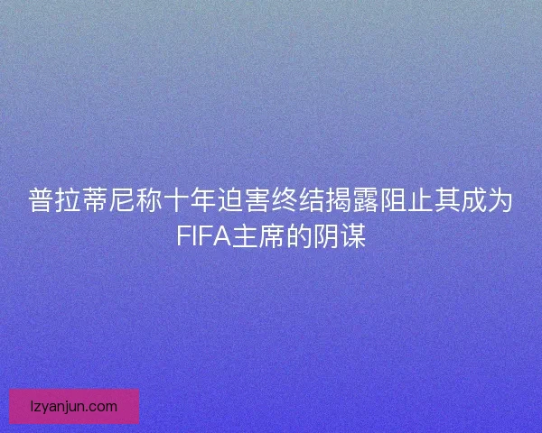 普拉蒂尼称十年迫害终结揭露阻止其成为FIFA主席的阴谋