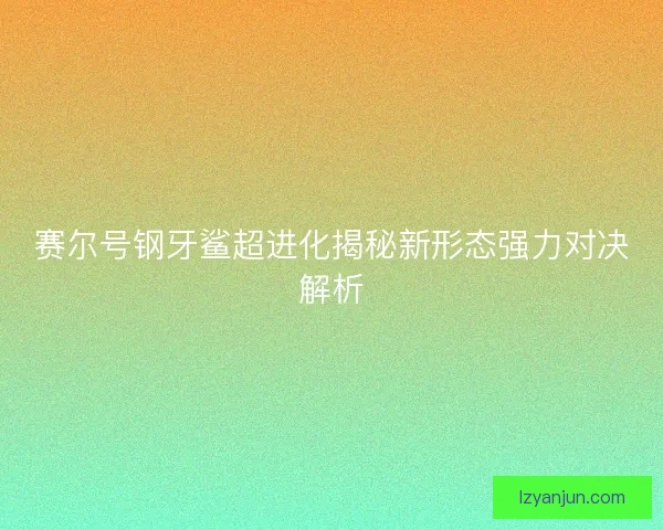 赛尔号钢牙鲨超进化揭秘新形态强力对决解析