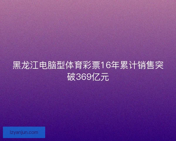 黑龙江电脑型体育彩票16年累计销售突破369亿元