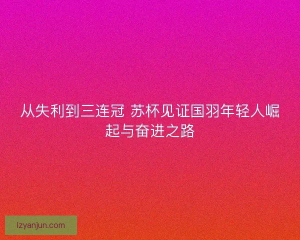 从失利到三连冠 苏杯见证国羽年轻人崛起与奋进之路