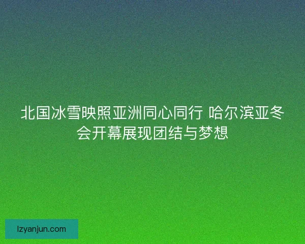 北国冰雪映照亚洲同心同行 哈尔滨亚冬会开幕展现团结与梦想