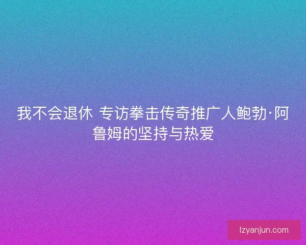 我不会退休 专访拳击传奇推广人鲍勃·阿鲁姆的坚持与热爱