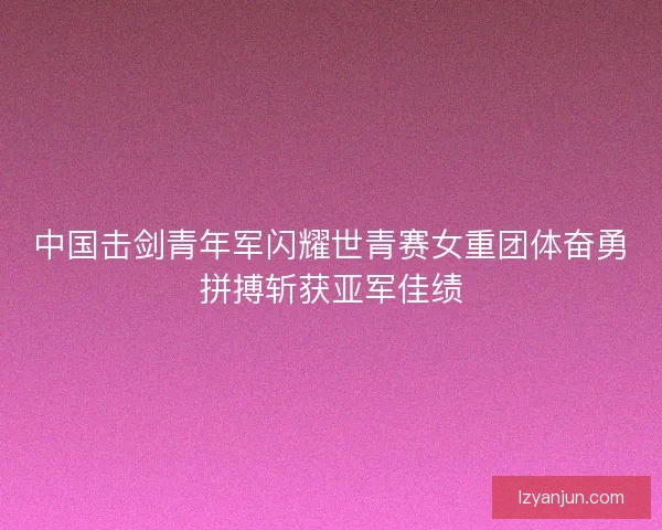 中国击剑青年军闪耀世青赛女重团体奋勇拼搏斩获亚军佳绩