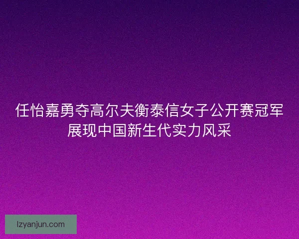 任怡嘉勇夺高尔夫衡泰信女子公开赛冠军展现中国新生代实力风采