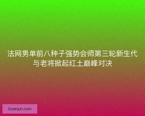法网男单前八种子强势会师第三轮新生代与老将掀起红土巅峰对决
