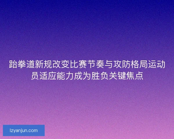 跆拳道新规改变比赛节奏与攻防格局运动员适应能力成为胜负关键焦点