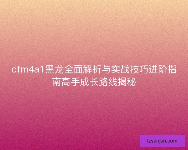 cfm4a1黑龙全面解析与实战技巧进阶指南高手成长路线揭秘