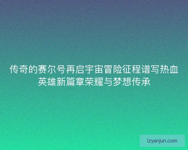 传奇的赛尔号再启宇宙冒险征程谱写热血英雄新篇章荣耀与梦想传承