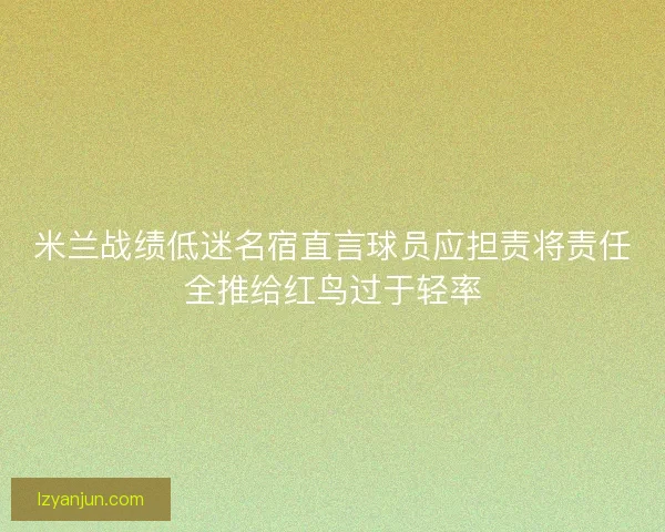 米兰战绩低迷名宿直言球员应担责将责任全推给红鸟过于轻率