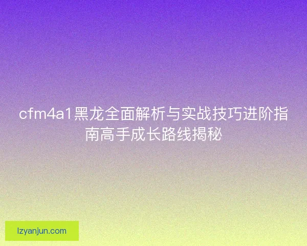 cfm4a1黑龙全面解析与实战技巧进阶指南高手成长路线揭秘