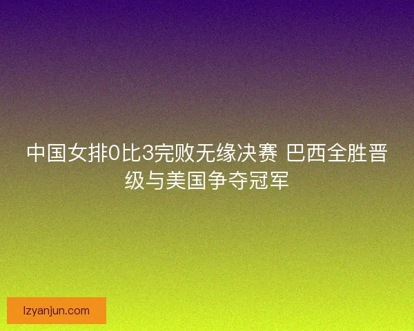 中国女排0比3完败无缘决赛 巴西全胜晋级与美国争夺冠军