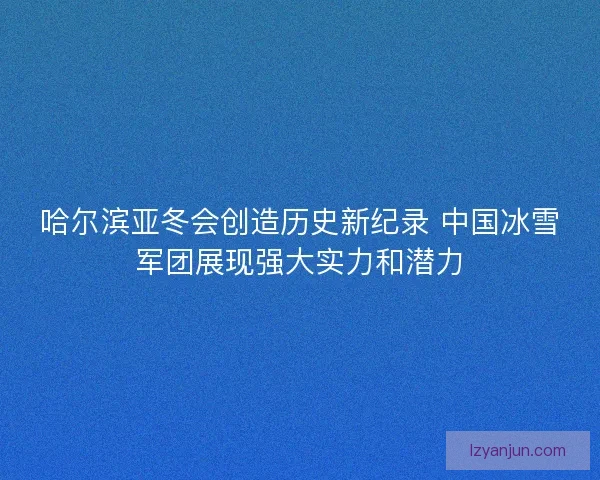 哈尔滨亚冬会创造历史新纪录 中国冰雪军团展现强大实力和潜力