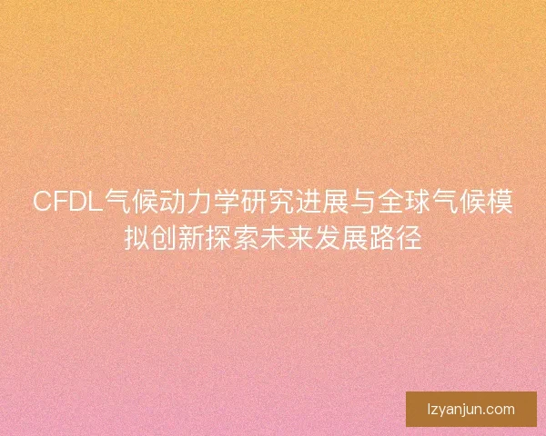 CFDL气候动力学研究进展与全球气候模拟创新探索未来发展路径