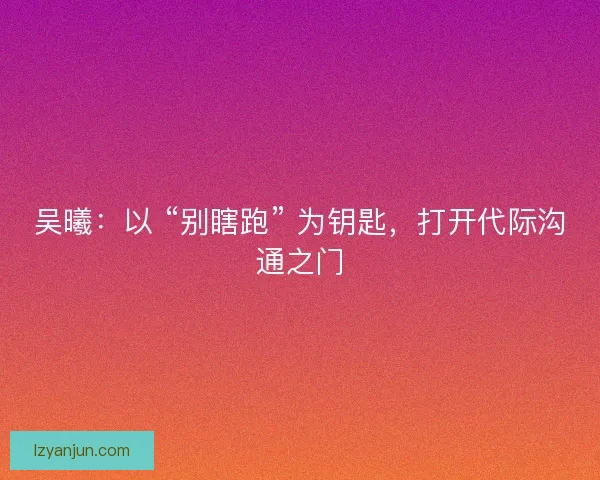 吴曦：以 “别瞎跑” 为钥匙，打开代际沟通之门