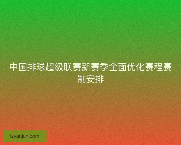 中国排球超级联赛新赛季全面优化赛程赛制安排