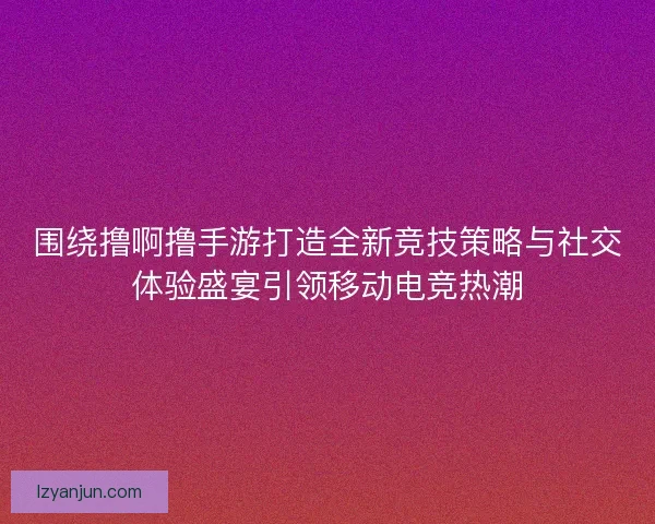 围绕撸啊撸手游打造全新竞技策略与社交体验盛宴引领移动电竞热潮