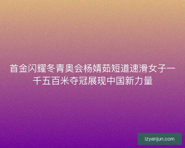 首金闪耀冬青奥会杨婧茹短道速滑女子一千五百米夺冠展现中国新力量