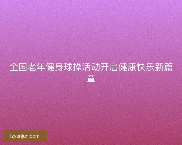 全国老年健身球操活动开启健康快乐新篇章