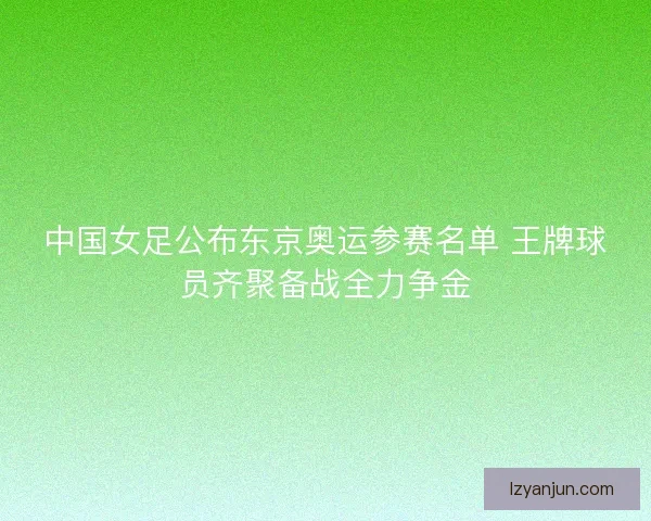 中国女足公布东京奥运参赛名单 王牌球员齐聚备战全力争金