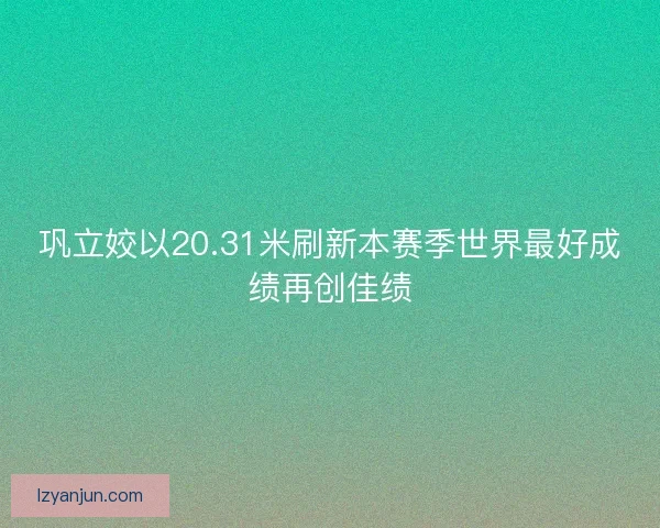 巩立姣以20.31米刷新本赛季世界最好成绩再创佳绩